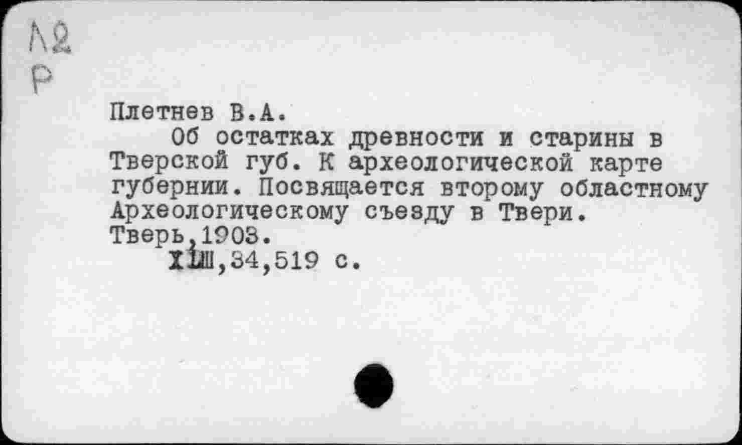 ﻿Плетнев В.А.
Об остатках древности и старины в Тверской губ. К археологической карте губернии. Посвящается второму областному Археологическому съезду в Твери.
Тверь,1903.
ХІШ,34,519 с.